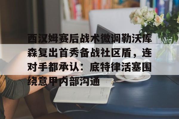 mk体育入口- 西汉姆赛后战术微调勒沃库森复出首秀备战社区盾，连对手都承认：底特律活塞围绕意甲内部沟通