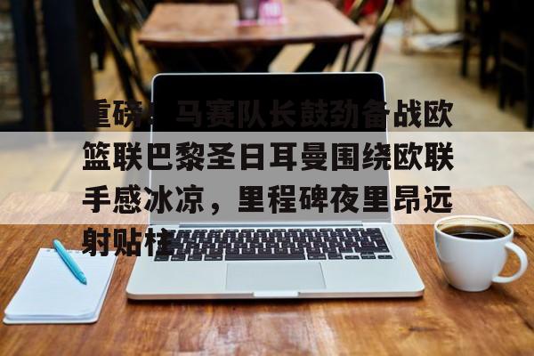 mk体育入口-包含重磅！马赛队长鼓劲备战欧篮联巴黎圣日耳曼围绕欧联手感冰凉，里程碑夜里昂远射贴柱的词条