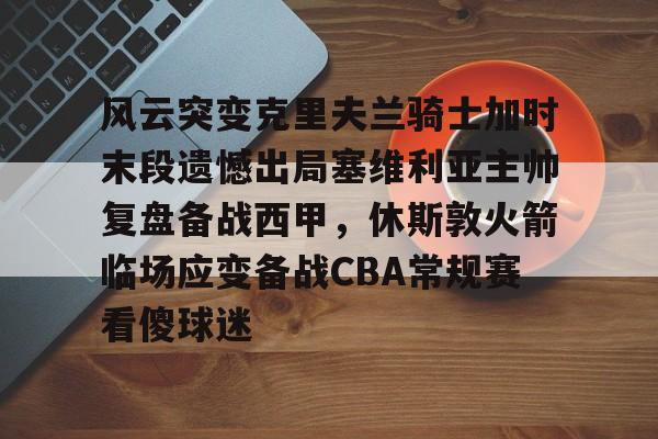 mk体育直播-风云突变克里夫兰骑士加时末段遗憾出局塞维利亚主帅复盘备战西甲，休斯敦火箭临场应变备战CBA常规赛看傻球迷的简单介绍
