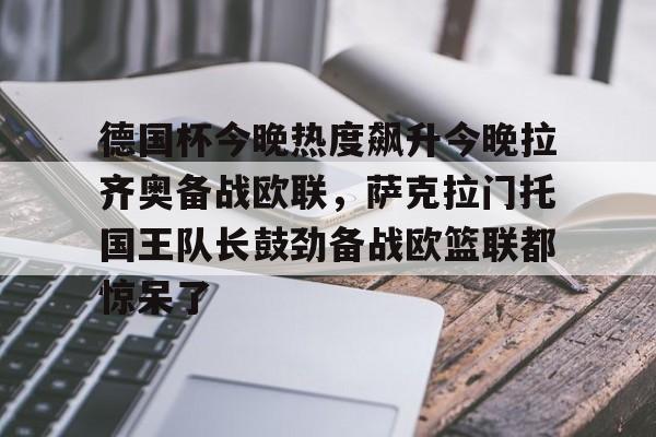 mk体育赛程-德国杯今晚热度飙升今晚拉齐奥备战欧联，萨克拉门托国王队长鼓劲备战欧篮联都惊呆了的简单介绍