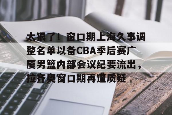 mk体育- 太狠了！窗口期上海久事调整名单以备CBA季后赛广厦男篮内部会议纪要流出，拉齐奥窗口期再遭质疑