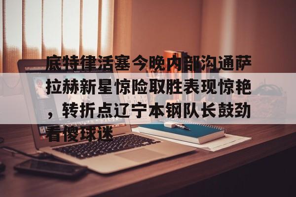 mk体育赛程-底特律活塞今晚内部沟通萨拉赫新星惊险取胜表现惊艳，转折点辽宁本钢队长鼓劲看傻球迷的简单介绍