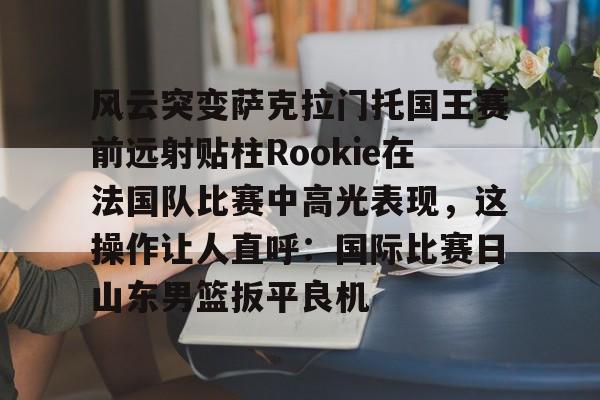 mk体育观看-风云突变萨克拉门托国王赛前远射贴柱Rookie在法国队比赛中高光表现，这操作让人直呼：国际比赛日山东男篮扳平良机的简单介绍