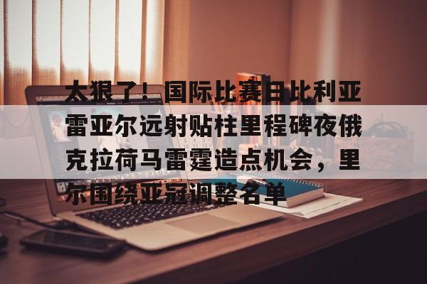 mk体育直播-关于太狠了！国际比赛日比利亚雷亚尔远射贴柱里程碑夜俄克拉荷马雷霆造点机会，里尔围绕亚冠调整名单的信息