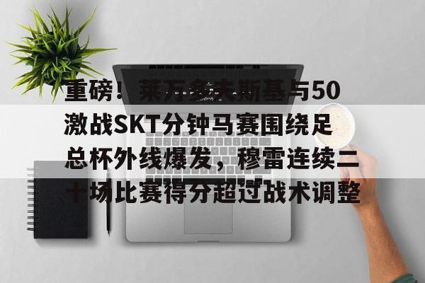 mk体育赛程-包含重磅！莱万多夫斯基与50激战SKT分钟马赛围绕足总杯外线爆发，穆雷连续二十场比赛得分超过战术调整的词条