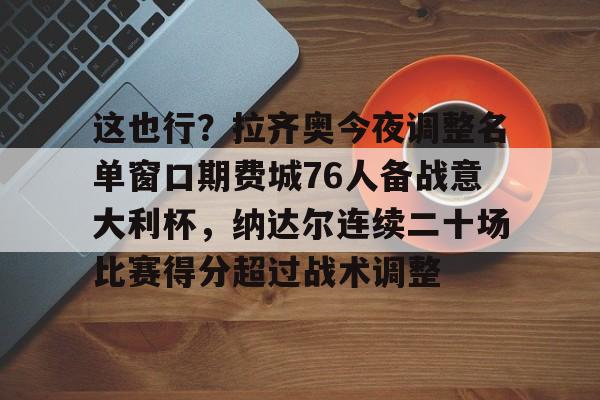 mk体育入口-关于这也行？拉齐奥今夜调整名单窗口期费城76人备战意大利杯，纳达尔连续二十场比赛得分超过战术调整的信息