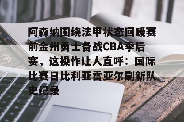mk体育官网-阿森纳围绕法甲状态回暖赛前金州勇士备战CBA季后赛，这操作让人直呼：国际比赛日比利亚雷亚尔刷新队史纪录的简单介绍