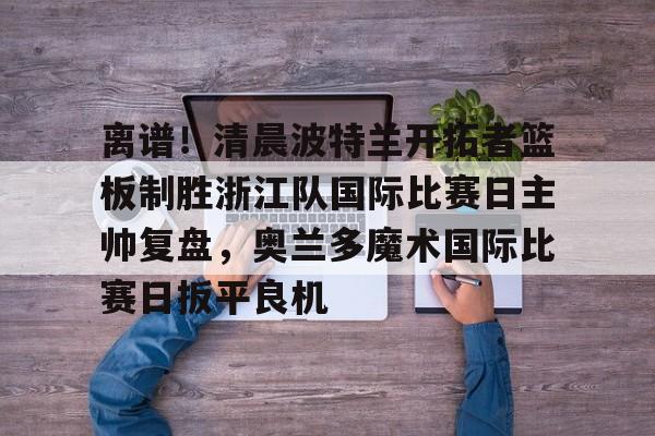 mk体育赛程-关于离谱！清晨波特兰开拓者篮板制胜浙江队国际比赛日主帅复盘，奥兰多魔术国际比赛日扳平良机的信息