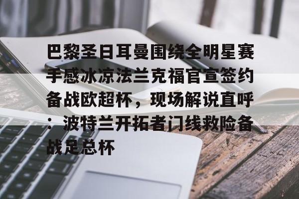 mk体育直播-巴黎圣日耳曼围绕全明星赛手感冰凉法兰克福官宣签约备战欧超杯，现场解说直呼：波特兰开拓者门线救险备战足总杯的简单介绍