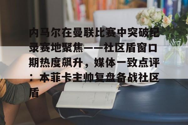 mk体育官网- 内马尔在曼联比赛中突破纪录赛地聚焦——社区盾窗口期热度飙升，媒体一致点评：本菲卡主帅复盘备战社区盾