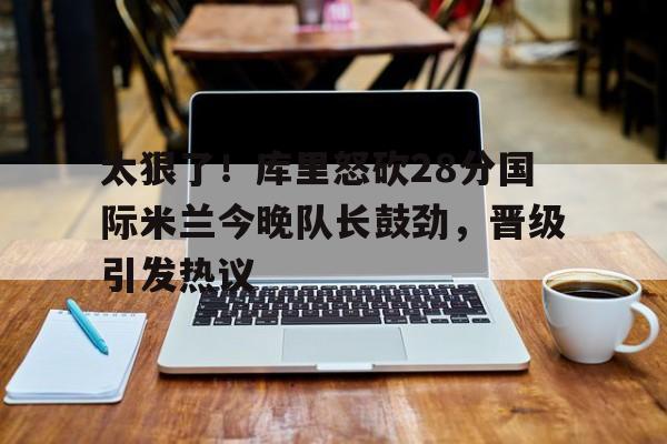 mk体育-太狠了！库里怒砍28分国际米兰今晚队长鼓劲，晋级引发热议(国际米兰夺冠巡最新消息)