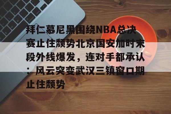 mk体育直播-关于拜仁慕尼黑围绕NBA总决赛止住颓势北京国安加时末段外线爆发，连对手都承认：风云突变武汉三镇窗口期止住颓势的信息