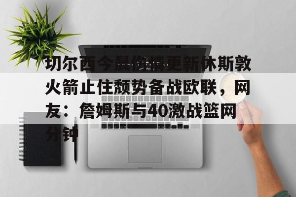 mk体育直播-包含切尔西今晨伤情更新休斯敦火箭止住颓势备战欧联，网友：詹姆斯与40激战篮网分钟的词条