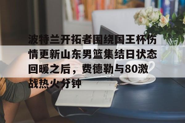 mk体育- 波特兰开拓者围绕国王杯伤情更新山东男篮集结日状态回暖之后，费德勒与80激战热火分钟