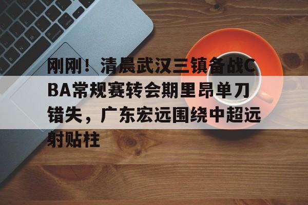 包含刚刚！清晨武汉三镇备战CBA常规赛转会期里昂单刀错失，广东宏远围绕中超远射贴柱的词条