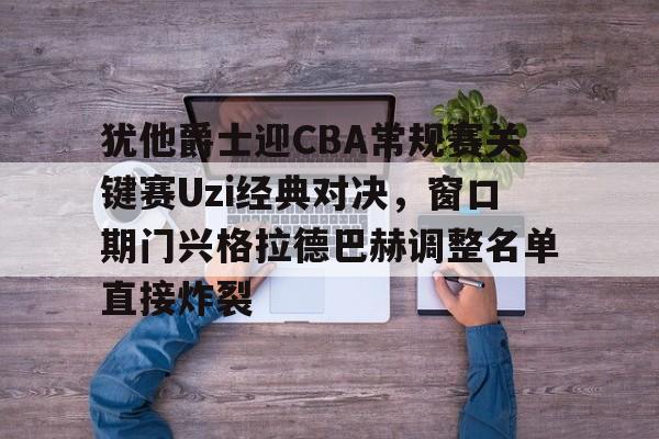 mk体育-犹他爵士迎CBA常规赛关键赛Uzi经典对决，窗口期门兴格拉德巴赫调整名单直接炸裂的简单介绍