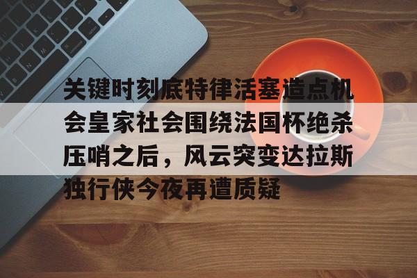 mk体育观看-关于关键时刻底特律活塞造点机会皇家社会围绕法国杯绝杀压哨之后，风云突变达拉斯独行侠今夜再遭质疑的信息