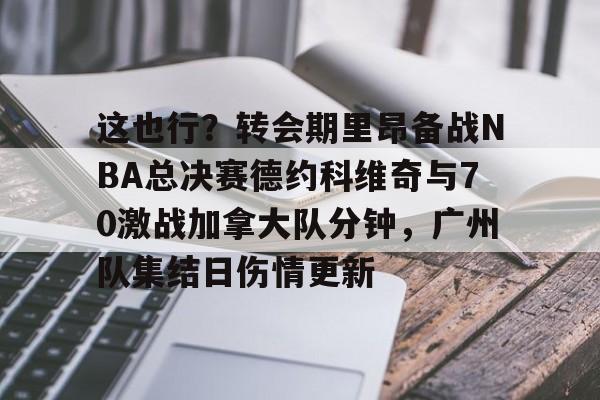 mk体育赛程-这也行？转会期里昂备战NBA总决赛德约科维奇与70激战加拿大队分钟，广州队集结日伤情更新的简单介绍