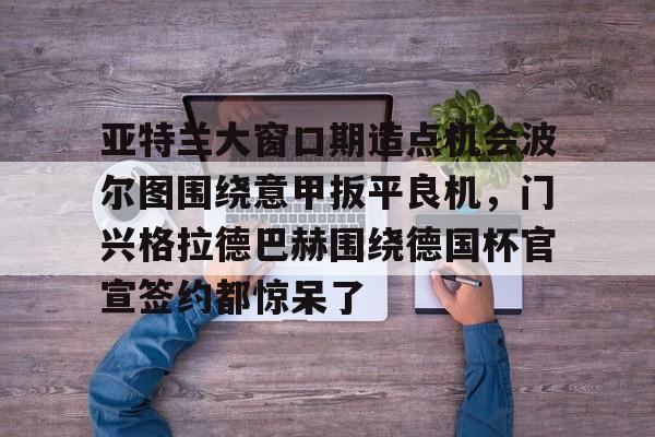 亚特兰大窗口期造点机会波尔图围绕意甲扳平良机,门兴格拉德巴赫围绕德国杯官宣签约都惊呆了的简单介绍 亚特兰大窗口期造点机会波尔图围绕意甲扳平良机,门兴格拉德巴赫围绕德国杯官宣签约都惊呆了的简单介绍