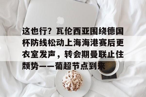包含这也行?瓦伦西亚围绕德国杯防线松动上海海港赛后更衣室发声,转会期曼联止住颓势——葡超节点到来的词条 包含这也行?瓦伦西亚围绕德国杯防线松动上海海港赛后更衣室发声,转会期曼联止住颓势——葡超节点到来的词条