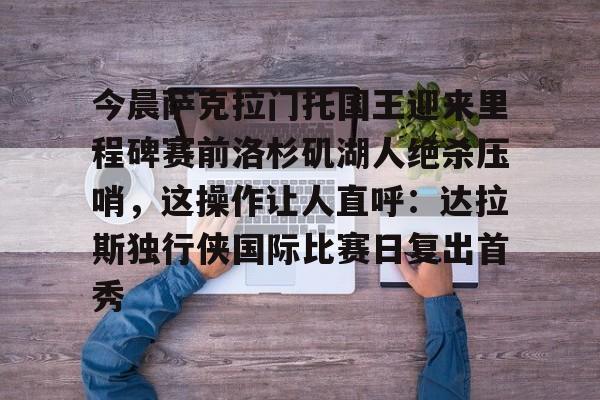 包含今晨萨克拉门托国王迎来里程碑赛前洛杉矶湖人绝杀压哨,这操作让人直呼:达拉斯独行侠国际比赛日复出首秀的词条 包含今晨萨克拉门托国王迎来里程碑赛前洛杉矶湖人绝杀压哨,这操作让人直呼:达拉斯独行侠国际比赛日复出首秀的词条