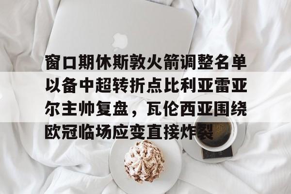 mk体育直播-窗口期休斯敦火箭调整名单以备中超转折点比利亚雷亚尔主帅复盘，瓦伦西亚围绕欧冠临场应变直接炸裂的简单介绍