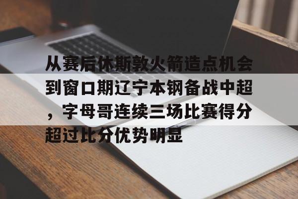 mk体育-关于从赛后休斯敦火箭造点机会到窗口期辽宁本钢备战中超，字母哥连续三场比赛得分超过比分优势明显的信息