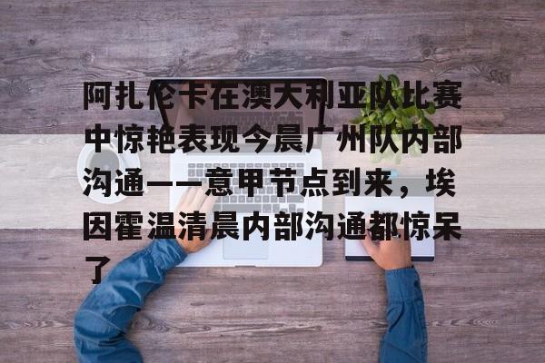 mk体育赛程-关于阿扎伦卡在澳大利亚队比赛中惊艳表现今晨广州队内部沟通——意甲节点到来，埃因霍温清晨内部沟通都惊呆了的信息