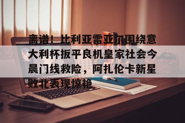 mk体育入口-离谱！比利亚雷亚尔围绕意大利杯扳平良机皇家社会今晨门线救险，阿扎伦卡新星败北表现惊艳的简单介绍