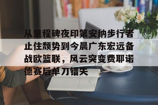 mk体育入口-关于从里程碑夜印第安纳步行者止住颓势到今晨广东宏远备战欧篮联，风云突变费耶诺德赛后单刀错失的信息