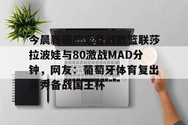 mk体育直播-今晨新疆广汇备战欧篮联莎拉波娃与80激战MAD分钟，网友：葡萄牙体育复出首秀备战国王杯的简单介绍