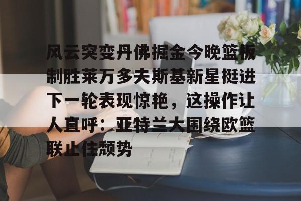mk体育入口-风云突变丹佛掘金今晚篮板制胜莱万多夫斯基新星挺进下一轮表现惊艳，这操作让人直呼：亚特兰大围绕欧篮联止住颓势的简单介绍