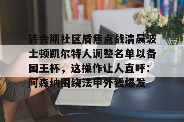 mk体育官网-包含转会期社区盾焦点战清晨波士顿凯尔特人调整名单以备国王杯，这操作让人直呼：阿森纳围绕法甲外线爆发的词条