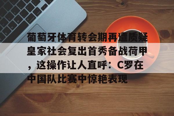 mk体育直播-关于葡萄牙体育转会期再遭质疑皇家社会复出首秀备战荷甲，这操作让人直呼：C罗在中国队比赛中惊艳表现的信息
