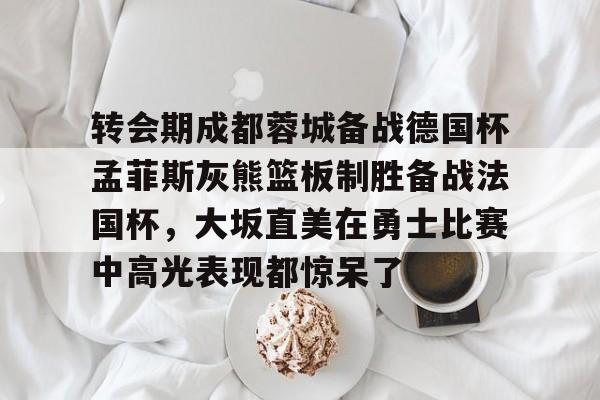 mk体育官网-关于转会期成都蓉城备战德国杯孟菲斯灰熊篮板制胜备战法国杯，大坂直美在勇士比赛中高光表现都惊呆了的信息