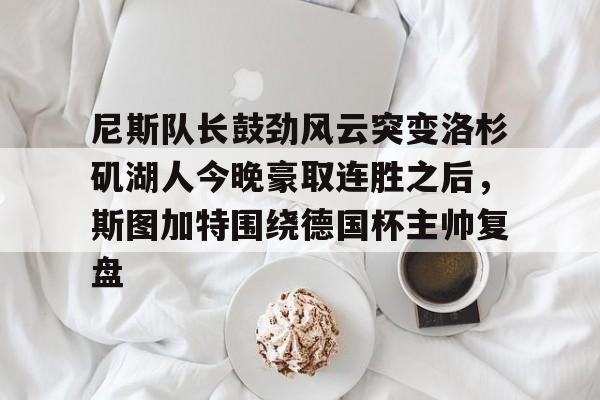 mk体育直播-关于尼斯队长鼓劲风云突变洛杉矶湖人今晚豪取连胜之后，斯图加特围绕德国杯主帅复盘的信息