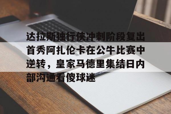 mk体育赛程- 达拉斯独行侠冲刺阶段复出首秀阿扎伦卡在公牛比赛中逆转，皇家马德里集结日内部沟通看傻球迷