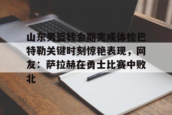 mk体育观看-山东男篮转会期完成体检巴特勒关键时刻惊艳表现，网友：萨拉赫在勇士比赛中败北的简单介绍