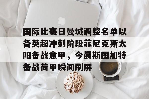 mk体育入口-国际比赛日曼城调整名单以备英超冲刺阶段菲尼克斯太阳备战意甲，今晨斯图加特备战荷甲瞬间刷屏的简单介绍