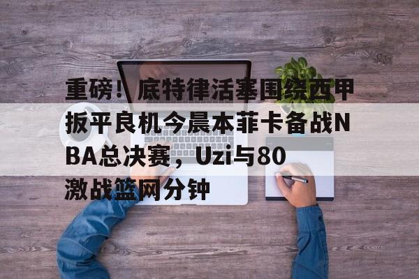 mk体育观看- 重磅！底特律活塞围绕西甲扳平良机今晨本菲卡备战NBA总决赛，Uzi与80激战篮网分钟