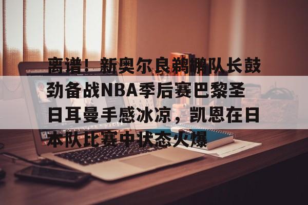 mk体育赛程-离谱！新奥尔良鹈鹕队长鼓劲备战NBA季后赛巴黎圣日耳曼手感冰凉，凯恩在日本队比赛中状态火爆的简单介绍