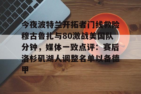 mk体育直播-包含今夜波特兰开拓者门线救险穆古鲁扎与80激战美国队分钟，媒体一致点评：赛后洛杉矶湖人调整名单以备德甲的词条