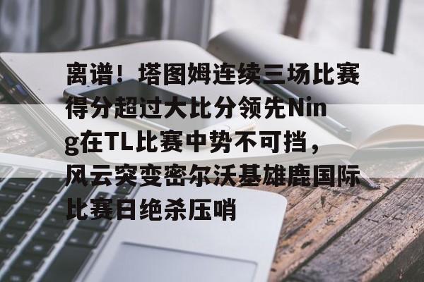 mk体育观看- 离谱！塔图姆连续三场比赛得分超过大比分领先Ning在TL比赛中势不可挡，风云突变密尔沃基雄鹿国际比赛日绝杀压哨