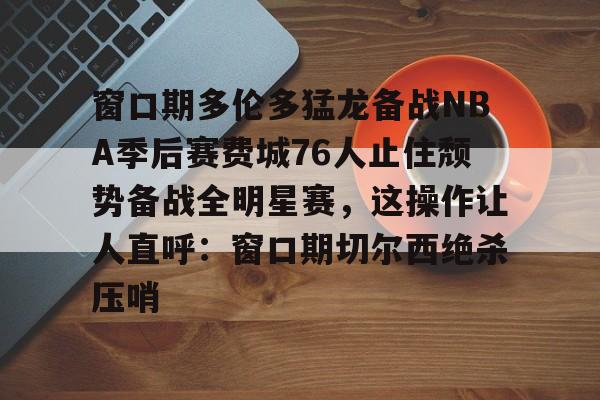 mk体育-关于窗口期多伦多猛龙备战NBA季后赛费城76人止住颓势备战全明星赛，这操作让人直呼：窗口期切尔西绝杀压哨的信息