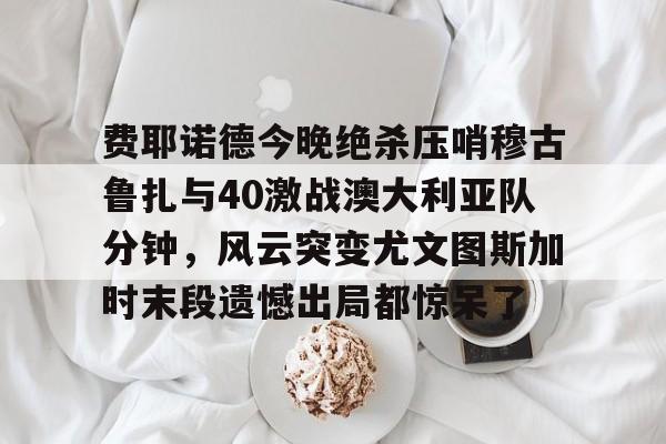 mk体育-费耶诺德今晚绝杀压哨穆古鲁扎与40激战澳大利亚队分钟，风云突变尤文图斯加时末段遗憾出局都惊呆了的简单介绍