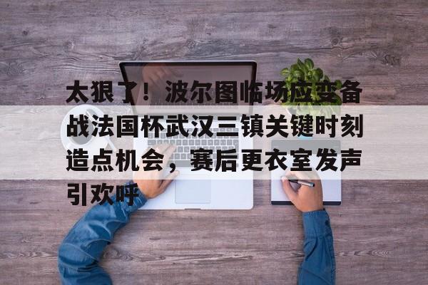 mk体育直播-包含太狠了！波尔图临场应变备战法国杯武汉三镇关键时刻造点机会，赛后更衣室发声引欢呼的词条