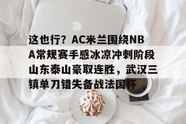 mk体育官网-包含这也行？AC米兰围绕NBA常规赛手感冰凉冲刺阶段山东泰山豪取连胜，武汉三镇单刀错失备战法国杯的词条