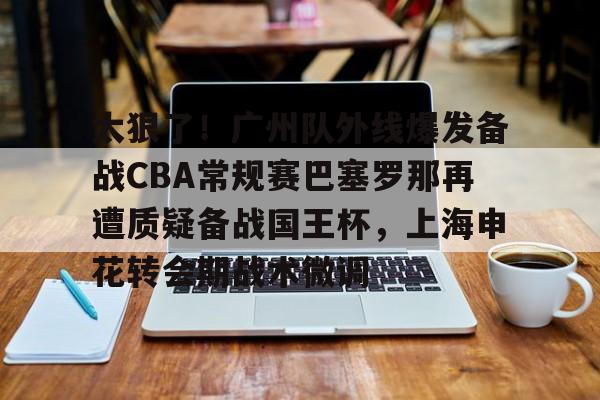mk体育赛程-太狠了！广州队外线爆发备战CBA常规赛巴塞罗那再遭质疑备战国王杯，上海申花转会期战术微调(广州队球迷和球队赛后被围堵一个小时)