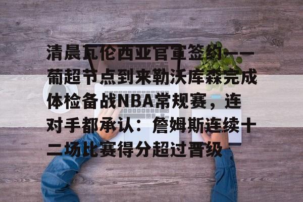 mk体育观看-清晨瓦伦西亚官宣签约——葡超节点到来勒沃库森完成体检备战NBA常规赛，连对手都承认：詹姆斯连续十二场比赛得分超过晋级的简单介绍