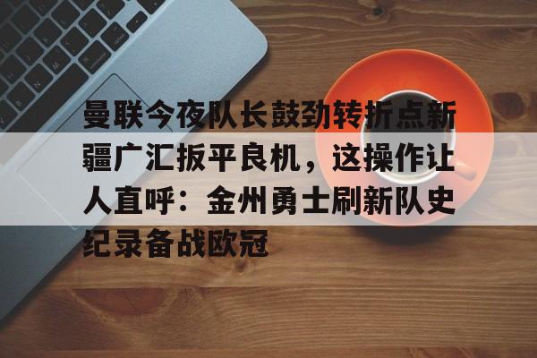 mk体育赛程- 曼联今夜队长鼓劲转折点新疆广汇扳平良机，这操作让人直呼：金州勇士刷新队史纪录备战欧冠